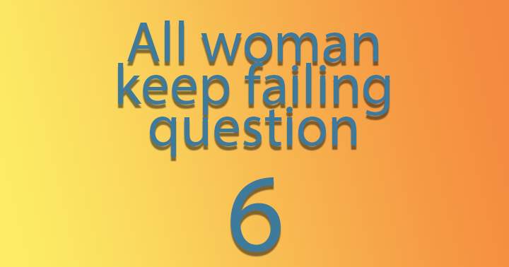 Every woman consistently fails question 6.