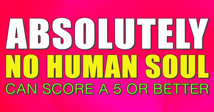 It will be impossible for any human soul to achieve a score of 5 or higher.